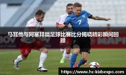马耳他与阿塞拜疆足球比赛比分揭晓精彩瞬间回顾